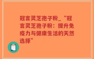 冠言灵芝孢子粉_“冠言灵芝孢子粉：提升免疫力与健康生活的天然选择”