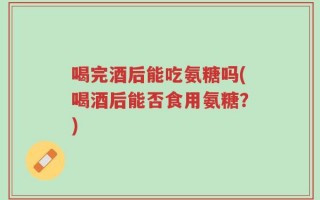 喝完酒后能吃氨糖吗(喝酒后能否食用氨糖？)