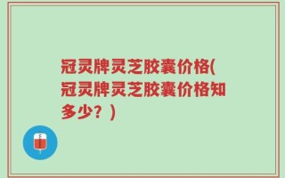 冠灵牌灵芝胶囊价格(冠灵牌灵芝胶囊价格知多少？)