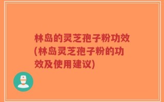 林岛的灵芝孢子粉功效(林岛灵芝孢子粉的功效及使用建议)