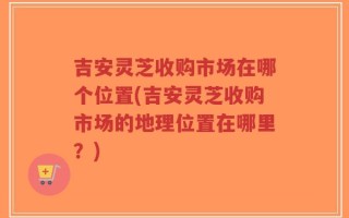 吉安灵芝收购市场在哪个位置(吉安灵芝收购市场的地理位置在哪里？)
