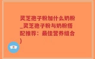 灵芝孢子粉加什么奶粉_灵芝孢子粉与奶粉搭配推荐：最佳营养组合)