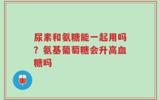 尿素和氨糖能一起用吗？氨基葡萄糖会升高血糖吗