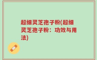 超细灵芝孢子粉(超细灵芝孢子粉：功效与用法)