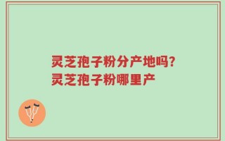 灵芝孢子粉分产地吗？灵芝孢子粉哪里产