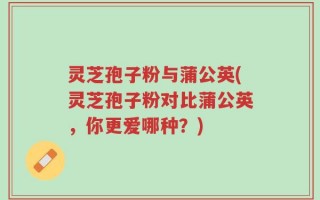 灵芝孢子粉与蒲公英(灵芝孢子粉对比蒲公英，你更爱哪种？)