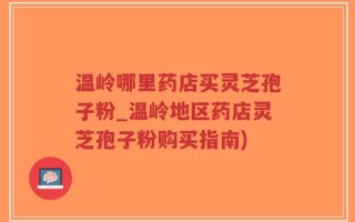 温岭哪里药店买灵芝孢子粉_温岭地区药店灵芝孢子粉购买指南)