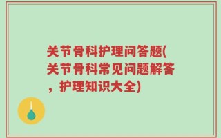 关节骨科护理问答题(关节骨科常见问题解答，护理知识大全)