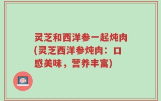灵芝和西洋参一起炖肉(灵芝西洋参炖肉：口感美味，营养丰富)