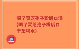 喝了灵芝孢子粉后口渴(喝了灵芝孢子粉后口干想喝水)
