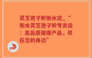 灵芝孢子粉衡水店_“衡水灵芝孢子粉专卖店：高品质健康产品，尽在您的身边”