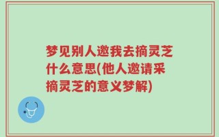 梦见别人邀我去摘灵芝什么意思(他人邀请采摘灵芝的意义梦解)