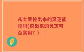 从土里挖出来的灵芝能吃吗(挖出来的灵芝可否食用？)