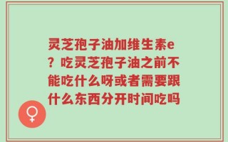 灵芝孢子油加维生素e？吃灵芝孢子油之前不能吃什么呀或者需要跟什么东西分开时间吃吗