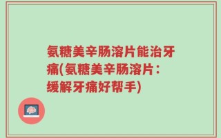 氨糖美辛肠溶片能治牙痛(氨糖美辛肠溶片：缓解牙痛好帮手)
