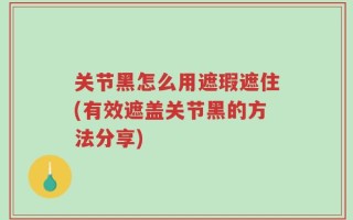 关节黑怎么用遮瑕遮住(有效遮盖关节黑的方法分享)