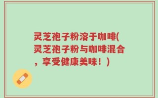 灵芝孢子粉溶于咖啡(灵芝孢子粉与咖啡混合，享受健康美味！)