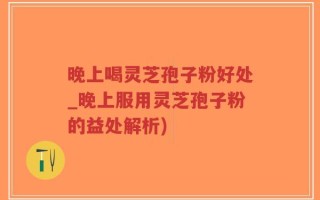 晚上喝灵芝孢子粉好处_晚上服用灵芝孢子粉的益处解析)