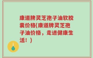 康道牌灵芝孢子油软胶囊价格(康道牌灵芝孢子油价格，走进健康生活！)