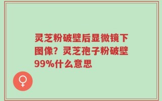 灵芝粉破壁后显微镜下图像？灵芝孢子粉破壁99%什么意思
