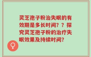 灵芝孢子粉治失眠的有效期是多长时间？？探究灵芝孢子粉的治疗失眠效果及持续时间？