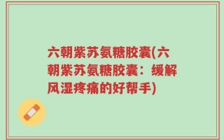 六朝紫苏氨糖胶囊(六朝紫苏氨糖胶囊：缓解风湿疼痛的好帮手)