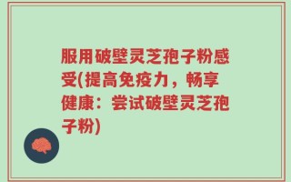 服用破壁灵芝孢子粉感受(提高免疫力，畅享健康：尝试破壁灵芝孢子粉)