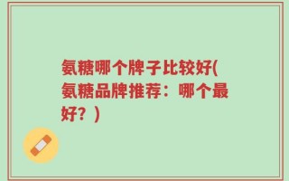 氨糖哪个牌子比较好(氨糖品牌推荐：哪个最好？)