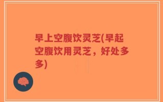 早上空腹饮灵芝(早起空腹饮用灵芝，好处多多)