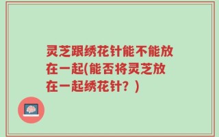 灵芝跟绣花针能不能放在一起(能否将灵芝放在一起绣花针？)