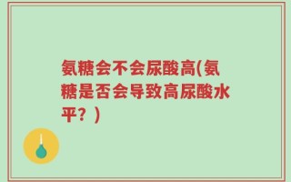 氨糖会不会尿酸高(氨糖是否会导致高尿酸水平？)