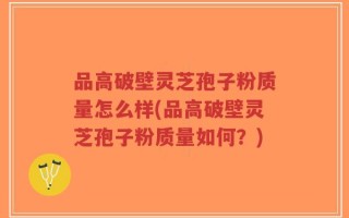 品高破壁灵芝孢子粉质量怎么样(品高破壁灵芝孢子粉质量如何？)
