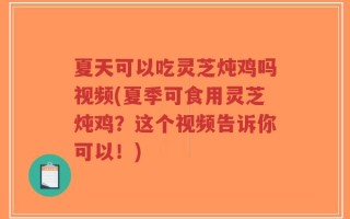 夏天可以吃灵芝炖鸡吗视频(夏季可食用灵芝炖鸡？这个视频告诉你可以！)