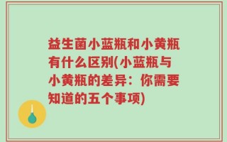益生菌小蓝瓶和小黄瓶有什么区别(小蓝瓶与小黄瓶的差异：你需要知道的五个事项)