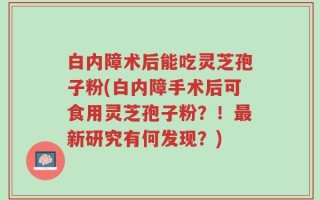 白内障术后能吃灵芝孢子粉(白内障手术后可食用灵芝孢子粉？！最新研究有何发现？)