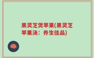 黑灵芝煲苹果(黑灵芝苹果汤：养生佳品)