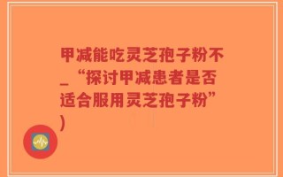 甲减能吃灵芝孢子粉不_“探讨甲减患者是否适合服用灵芝孢子粉”)
