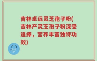 吉林卓远灵芝孢子粉(吉林产灵芝孢子粉深受追捧，营养丰富独特功效)