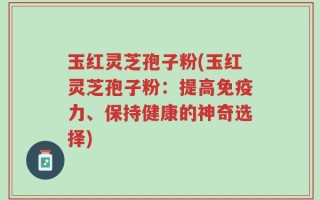 玉红灵芝孢子粉(玉红灵芝孢子粉：提高免疫力、保持健康的神奇选择)