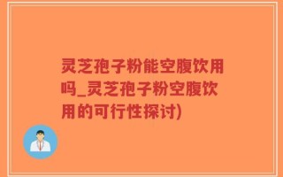 灵芝孢子粉能空腹饮用吗_灵芝孢子粉空腹饮用的可行性探讨)