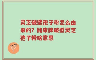 灵芝破壁孢子粉怎么由来的？储康牌破壁灵芝孢子粉啥意思