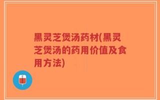 黑灵芝煲汤药材(黑灵芝煲汤的药用价值及食用方法)