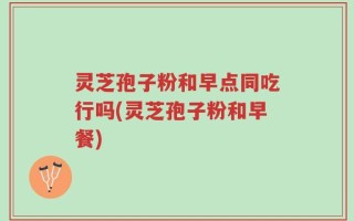 灵芝孢子粉和早点同吃行吗(灵芝孢子粉和早餐)