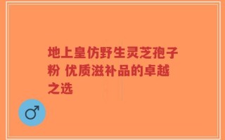 地上皇仿野生灵芝孢子粉 优质滋补品的卓越之选