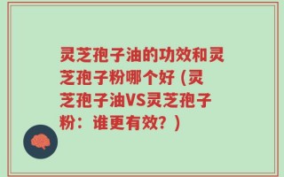 灵芝孢子油的功效和灵芝孢子粉哪个好 (灵芝孢子油VS灵芝孢子粉：谁更有效？)