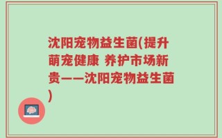沈阳宠物益生菌(提升萌宠健康 养护市场新贵——沈阳宠物益生菌)