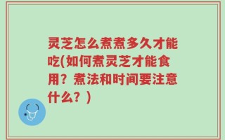 灵芝怎么煮煮多久才能吃(如何煮灵芝才能食用？煮法和时间要注意什么？)