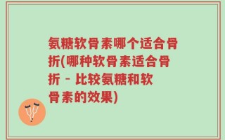 氨糖软骨素哪个适合骨折(哪种软骨素适合骨折 - 比较氨糖和软骨素的效果)