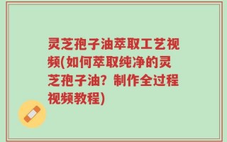 灵芝孢子油萃取工艺视频(如何萃取纯净的灵芝孢子油？制作全过程视频教程)