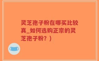 灵芝孢子粉在哪买比较真_如何选购正宗的灵芝孢子粉？)